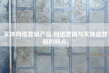 实体网络营销产品(网络营销与实体店营销的特点)