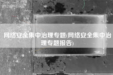 网络安全集中治理专题(网络安全集中治理专题报告)
