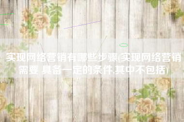 实现网络营销有哪些步骤(实现网络营销需要 具备一定的条件,其中不包括)