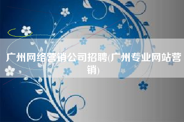 广州网络营销公司招聘(广州专业网站营销)