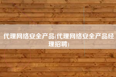 代理网络安全产品(代理网络安全产品经理招聘)