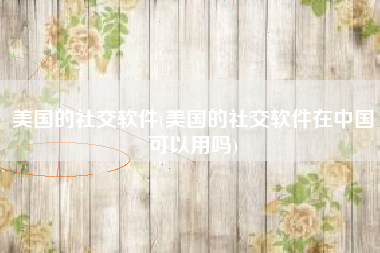 美国的社交软件(美国的社交软件在中国可以用吗)