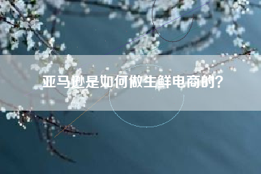 亚马逊是如何做生鲜电商的？