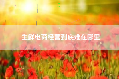 生鲜电商经营到底难在哪里