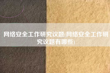 网络安全工作研究议题(网络安全工作研究议题有哪些)