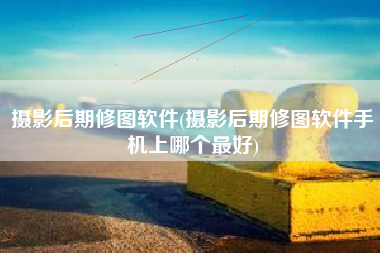 摄影后期修图软件(摄影后期修图软件手机上哪个最好)