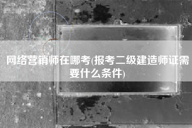 网络营销师在哪考(报考二级建造师证需要什么条件)