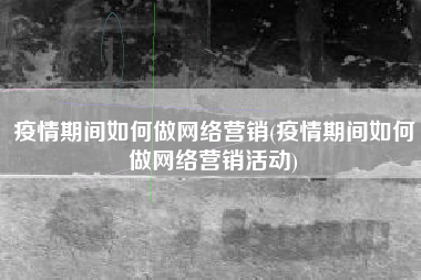疫情期间如何做网络营销(疫情期间如何做网络营销活动)