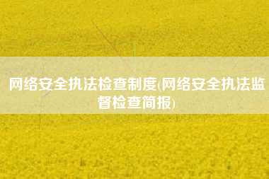 网络安全执法检查制度(网络安全执法监督检查简报)