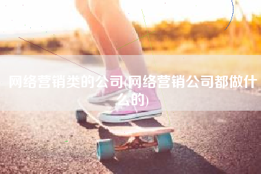 网络营销类的公司(网络营销公司都做什么的)