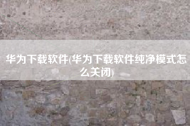 华为下载软件(华为下载软件纯净模式怎么关闭)