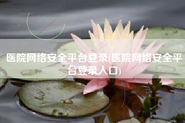 医院网络安全平台登录(医院网络安全平台登录入口)