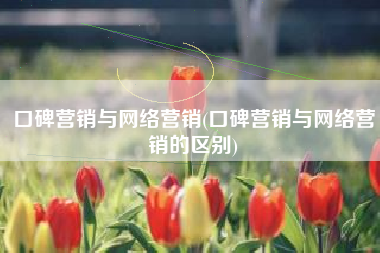 口碑营销与网络营销(口碑营销与网络营销的区别)