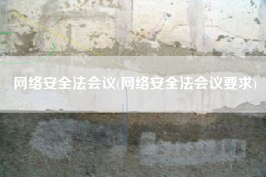 网络安全法会议(网络安全法会议要求)