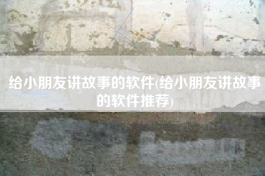 给小朋友讲故事的软件(给小朋友讲故事的软件推荐)