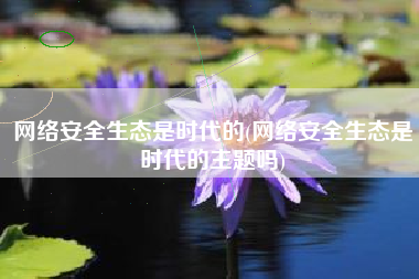 网络安全生态是时代的(网络安全生态是时代的主题吗)