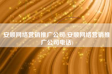 安顺网络营销推广公司(安顺网络营销推广公司电话)