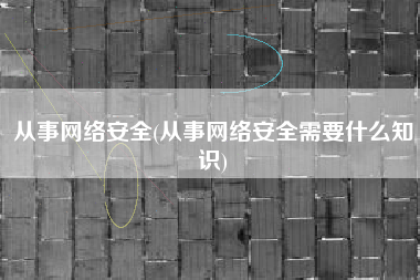 从事网络安全(从事网络安全需要什么知识)