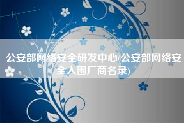公安部网络安全研发中心(公安部网络安全入围厂商名录)