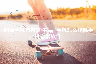 删除手机自带软件(oppo手机怎么删除手机自带软件)
