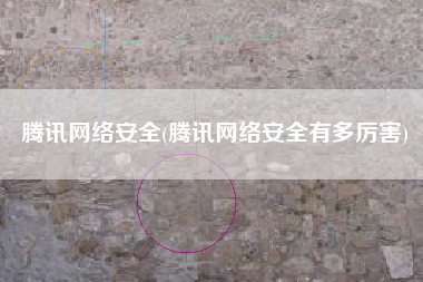 腾讯网络安全(腾讯网络安全有多厉害)