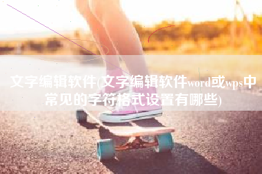 文字编辑软件(文字编辑软件word或wps中常见的字符格式设置有哪些)