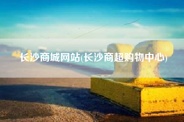 长沙商城网站(长沙商超购物中心)