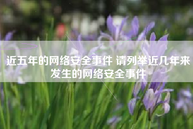 近五年的网络安全事件 请列举近几年来发生的网络安全事件