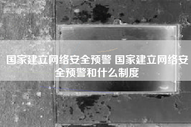 国家建立网络安全预警 国家建立网络安全预警和什么制度