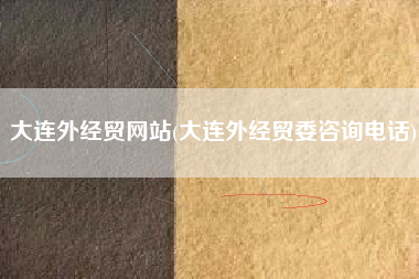 大连外经贸网站(大连外经贸委咨询电话)