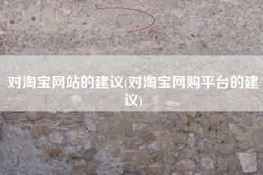 对淘宝网站的建议(对淘宝网购平台的建议)