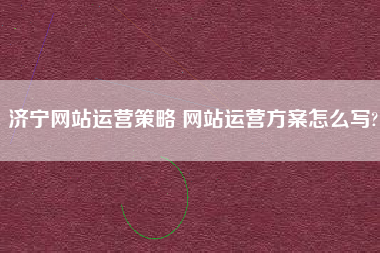 济宁网站运营策略 网站运营方案怎么写?