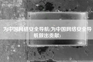 为中国网络安全导航(为中国网络安全导航做出贡献)
