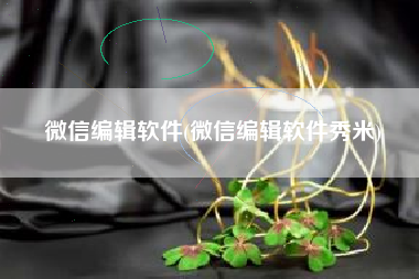 微信编辑软件(微信编辑软件秀米)