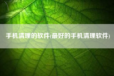 手机清理的软件(最好的手机清理软件)