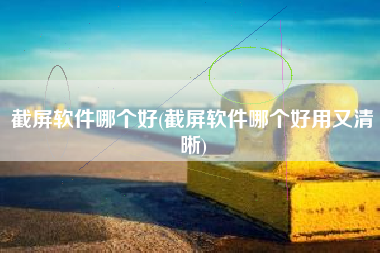 截屏软件哪个好(截屏软件哪个好用又清晰)