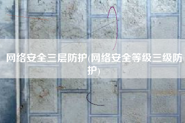 网络安全三层防护(网络安全等级三级防护)