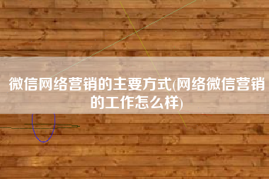 微信网络营销的主要方式(网络微信营销的工作怎么样)