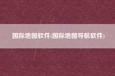 国际地图软件(国际地图导航软件)