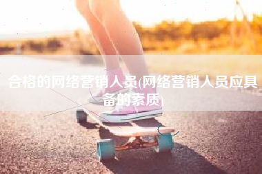 合格的网络营销人员(网络营销人员应具备的素质)