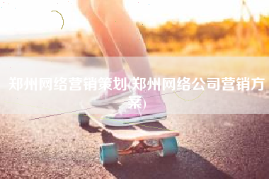 郑州网络营销策划(郑州网络公司营销方案)