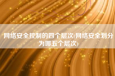 网络安全控制的四个层次(网络安全划分为哪五个层次)