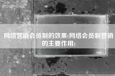 网络营销会员制的效果(网络会员制营销的主要作用)