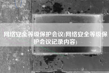 网络安全等级保护会议(网络安全等级保护会议记录内容)