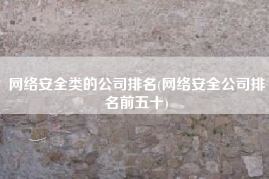 网络安全类的公司排名(网络安全公司排名前五十)