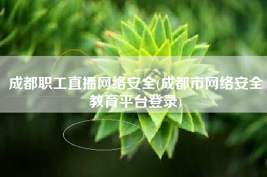 成都职工直播网络安全(成都市网络安全教育平台登录)