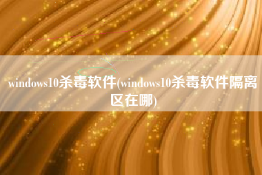 windows10杀毒软件(windows10杀毒软件隔离区在哪)