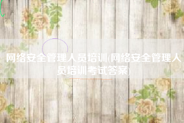 网络安全管理人员培训(网络安全管理人员培训考试答案)