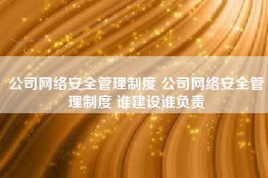 公司网络安全管理制度 公司网络安全管理制度 谁建设谁负责