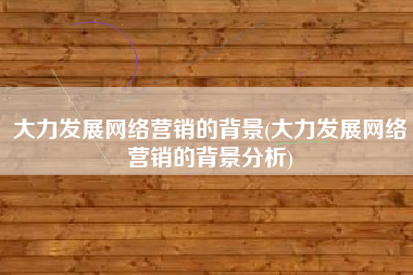 大力发展网络营销的背景(大力发展网络营销的背景分析)